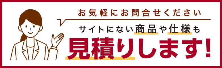 お気軽にお問合せください サイトにない商品や仕様も見積りします！